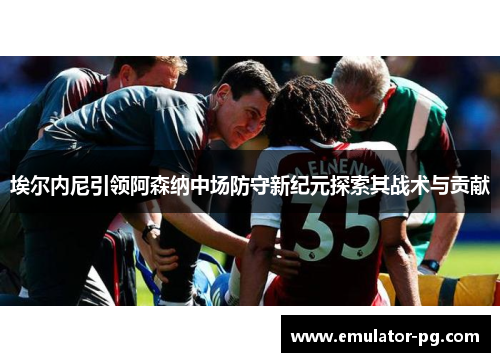 埃尔内尼引领阿森纳中场防守新纪元探索其战术与贡献