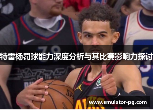 特雷杨罚球能力深度分析与其比赛影响力探讨