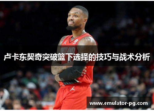 卢卡东契奇突破篮下选择的技巧与战术分析