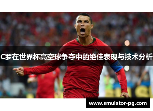 C罗在世界杯高空球争夺中的绝佳表现与技术分析