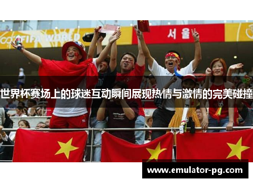 世界杯赛场上的球迷互动瞬间展现热情与激情的完美碰撞