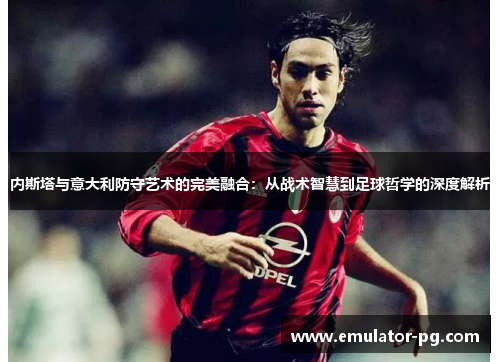 内斯塔与意大利防守艺术的完美融合：从战术智慧到足球哲学的深度解析
