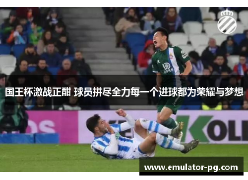 国王杯激战正酣 球员拼尽全力每一个进球都为荣耀与梦想