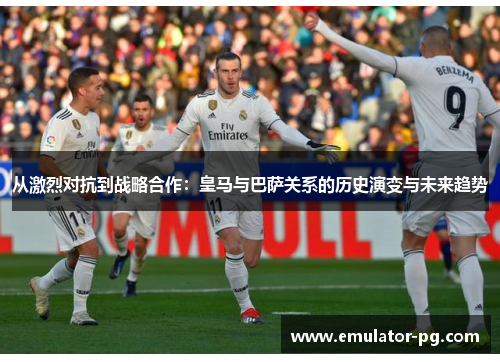 从激烈对抗到战略合作：皇马与巴萨关系的历史演变与未来趋势