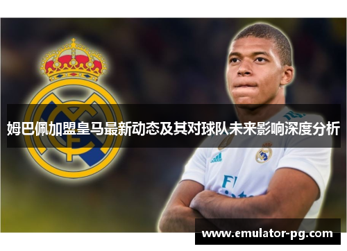 姆巴佩加盟皇马最新动态及其对球队未来影响深度分析