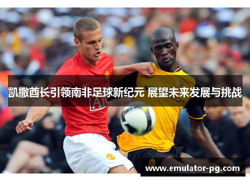 凯撒酋长引领南非足球新纪元 展望未来发展与挑战