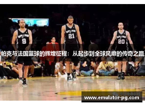 帕克与法国篮球的辉煌征程：从起步到全球风靡的传奇之路
