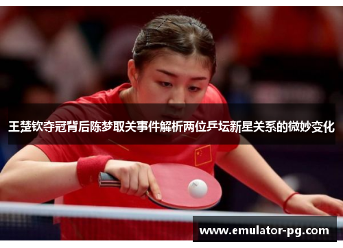王楚钦夺冠背后陈梦取关事件解析两位乒坛新星关系的微妙变化