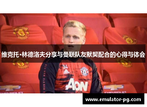 维克托·林德洛夫分享与曼联队友默契配合的心得与体会