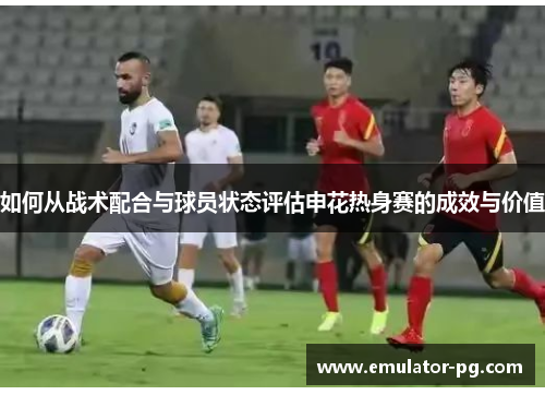 如何从战术配合与球员状态评估申花热身赛的成效与价值
