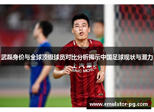 武磊身价与全球顶级球员对比分析揭示中国足球现状与潜力