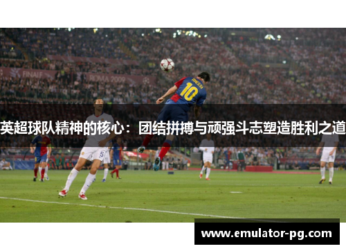 英超球队精神的核心：团结拼搏与顽强斗志塑造胜利之道