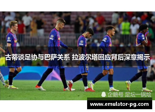 古蒂谈足协与巴萨关系 拉波尔塔回应背后深意揭示