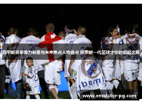 西甲新赛季潜力新星与未来焦点人物盘点 探索新一代足球才俊的崛起之路