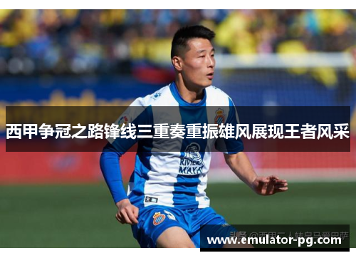 西甲争冠之路锋线三重奏重振雄风展现王者风采