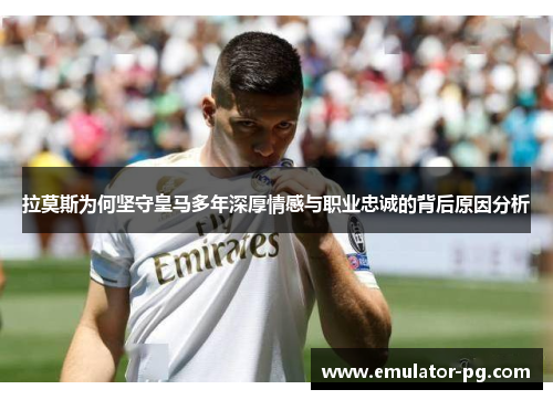 拉莫斯为何坚守皇马多年深厚情感与职业忠诚的背后原因分析