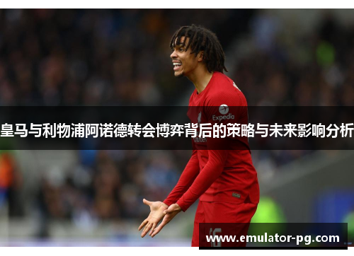 皇马与利物浦阿诺德转会博弈背后的策略与未来影响分析