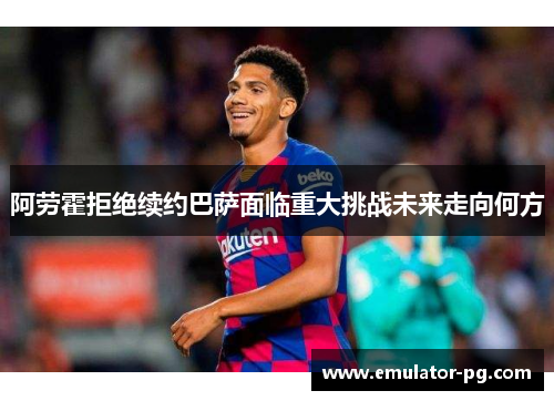 阿劳霍拒绝续约巴萨面临重大挑战未来走向何方