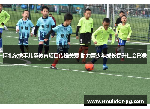 阿扎尔携手儿童教育项目传递关爱 助力青少年成长提升社会形象