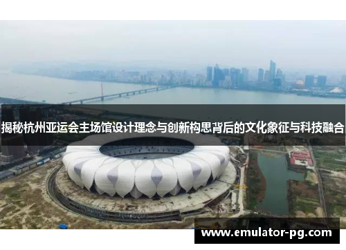 揭秘杭州亚运会主场馆设计理念与创新构思背后的文化象征与科技融合