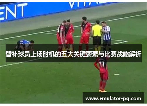 替补球员上场时机的五大关键要素与比赛战略解析
