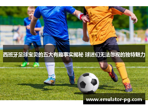 西班牙足球宝贝的五大有趣事实揭秘 球迷们无法忽视的独特魅力