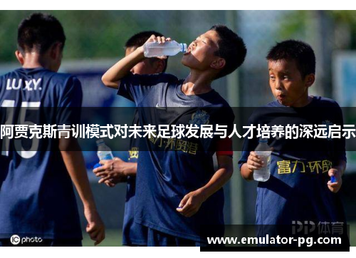 阿贾克斯青训模式对未来足球发展与人才培养的深远启示