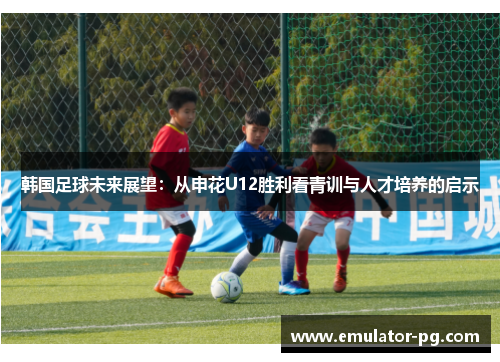 韩国足球未来展望：从申花U12胜利看青训与人才培养的启示