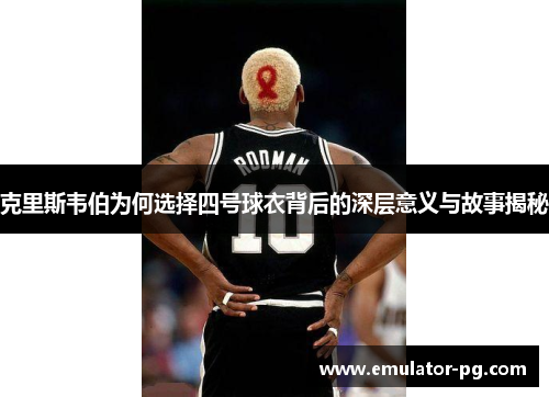 克里斯韦伯为何选择四号球衣背后的深层意义与故事揭秘