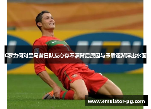 C罗为何对皇马昔日队友心存不满背后原因与矛盾逐渐浮出水面