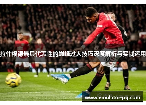 拉什福德最具代表性的巅峰过人技巧深度解析与实战运用