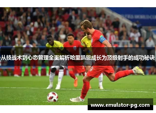 从技战术到心态管理全面解析哈里凯恩成长为顶级射手的成功秘诀