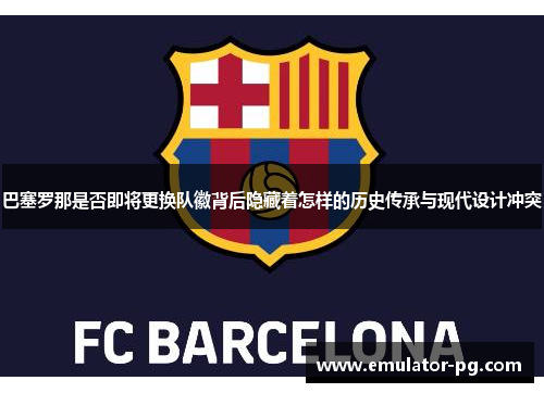 巴塞罗那是否即将更换队徽背后隐藏着怎样的历史传承与现代设计冲突